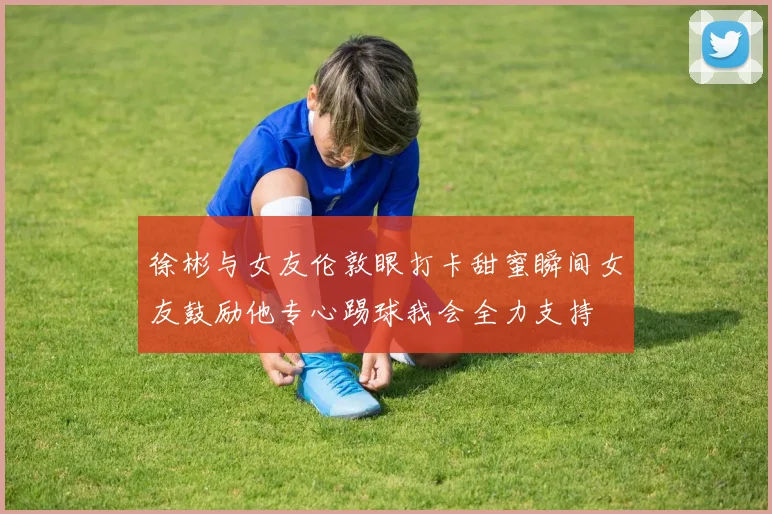 徐彬与女友伦敦眼打卡甜蜜瞬间女友鼓励他专心踢球我会全力支持