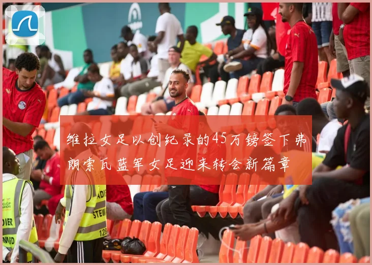 维拉女足以创纪录的45万镑签下弗朗索瓦蓝军女足迎来转会新篇章