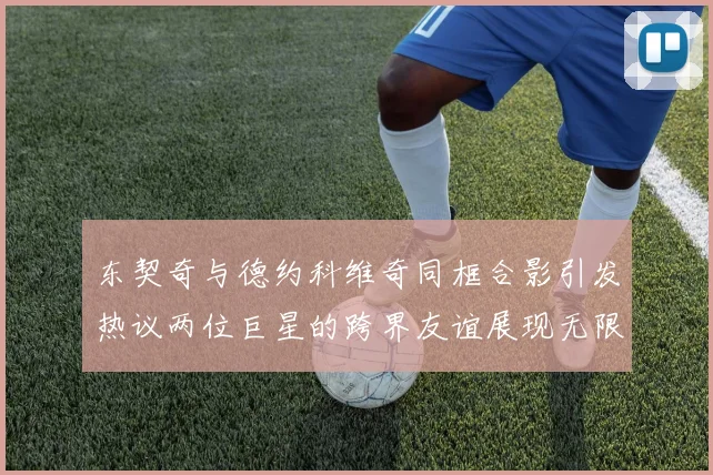 东契奇与德约科维奇同框合影引发热议两位巨星的跨界友谊展现无限魅力