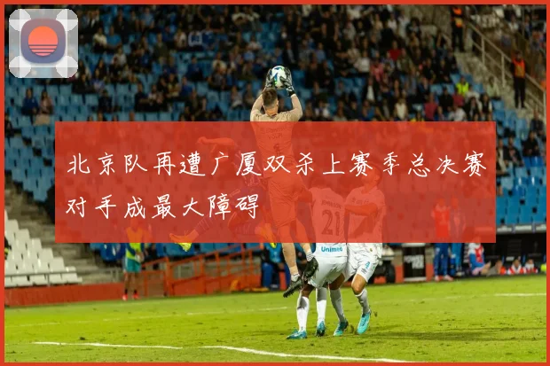 北京队再遭广厦双杀上赛季总决赛对手成最大障碍
