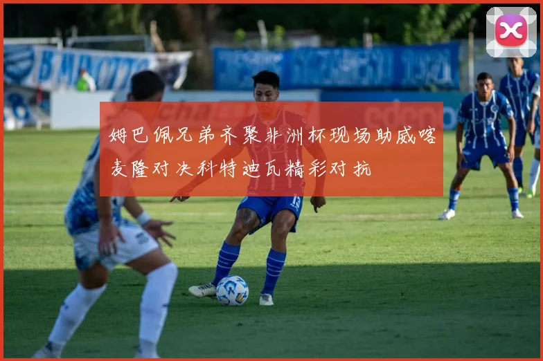 姆巴佩兄弟齐聚非洲杯现场助威喀麦隆对决科特迪瓦精彩对抗