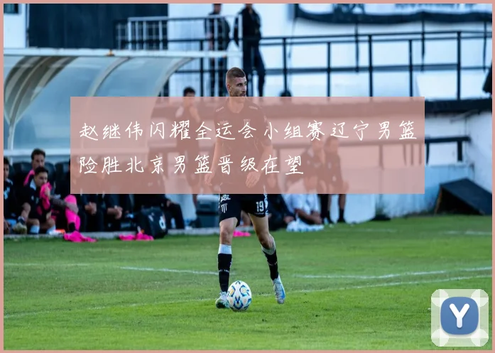 赵继伟闪耀全运会小组赛辽宁男篮险胜北京男篮晋级在望