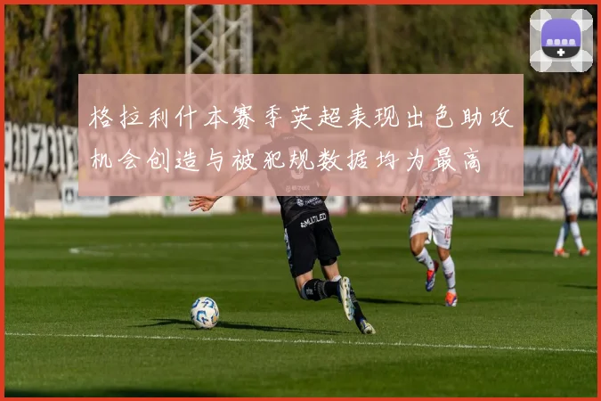 格拉利什本赛季英超表现出色助攻机会创造与被犯规数据均为最高