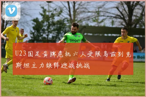 U23国足黄牌危机六人受限乌兹别克斯坦主力缺阵迎战挑战