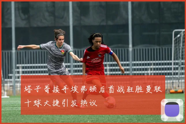 塔子哥接手埃弗顿后首战狂胜曼联十球大捷引发热议
