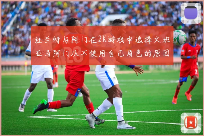 杜兰特与阿门在2K游戏中选择文班亚马阿门从不使用自己角色的原因揭秘