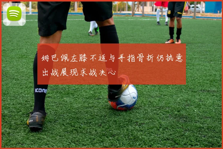 姆巴佩左膝不适与手指骨折仍执意出战展现求战决心