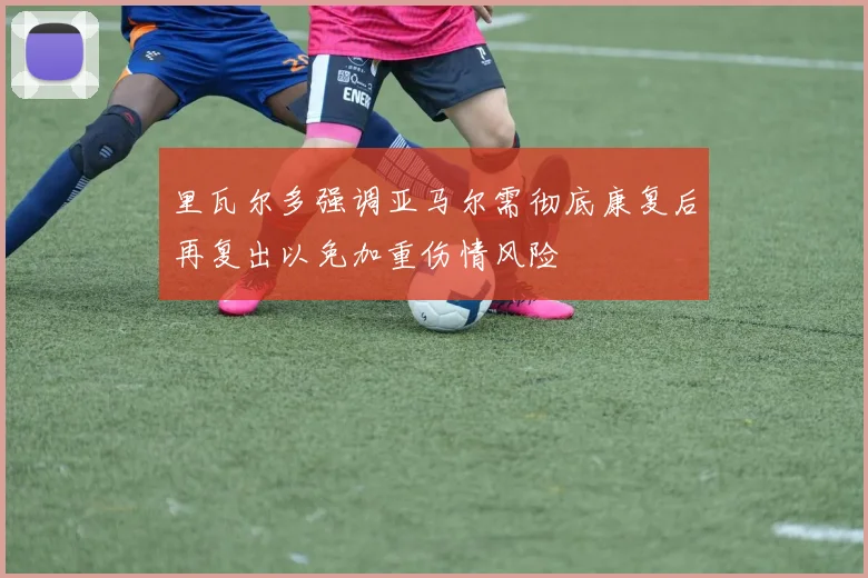 里瓦尔多强调亚马尔需彻底康复后再复出以免加重伤情风险
