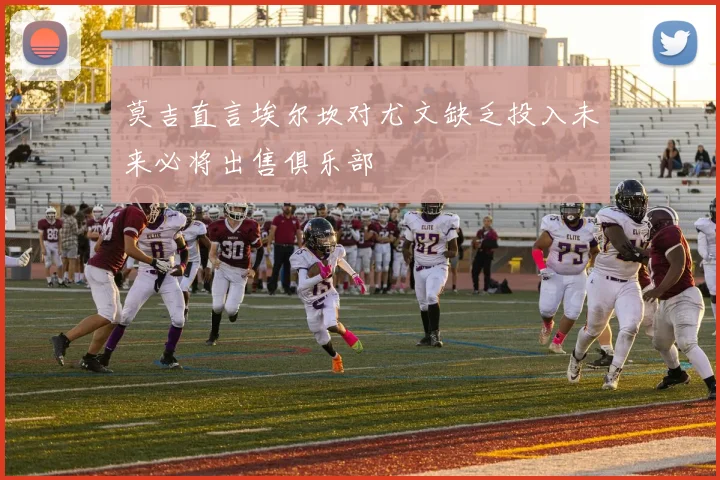 莫吉直言埃尔坎对尤文缺乏投入未来必将出售俱乐部