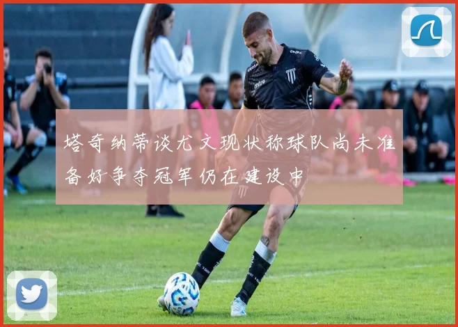 塔奇纳蒂谈尤文现状称球队尚未准备好争夺冠军仍在建设中