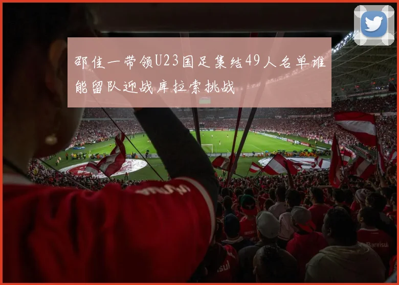 邵佳一带领U23国足集结49人名单谁能留队迎战库拉索挑战