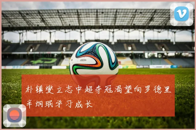 朴镇燮立志中超夺冠渴望向罗德里辛炯珉学习成长