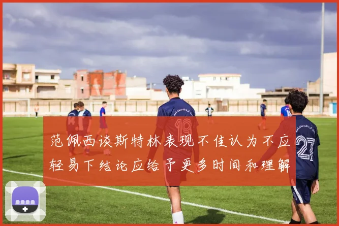 范佩西谈斯特林表现不佳认为不应轻易下结论应给予更多时间和理解