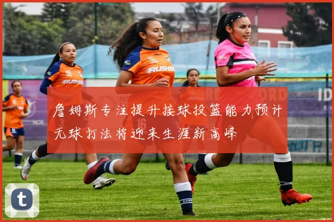 詹姆斯专注提升接球投篮能力预计无球打法将迎来生涯新高峰