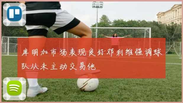 库明加市场表现良好邓利维强调球队从未主动交易他