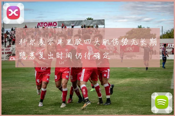科尔表示库里股四头肌伤势无长期隐患复出时间仍待确定