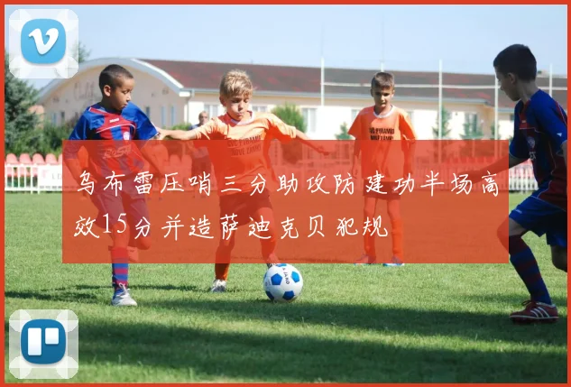 乌布雷压哨三分助攻防建功半场高效15分并造萨迪克贝犯规