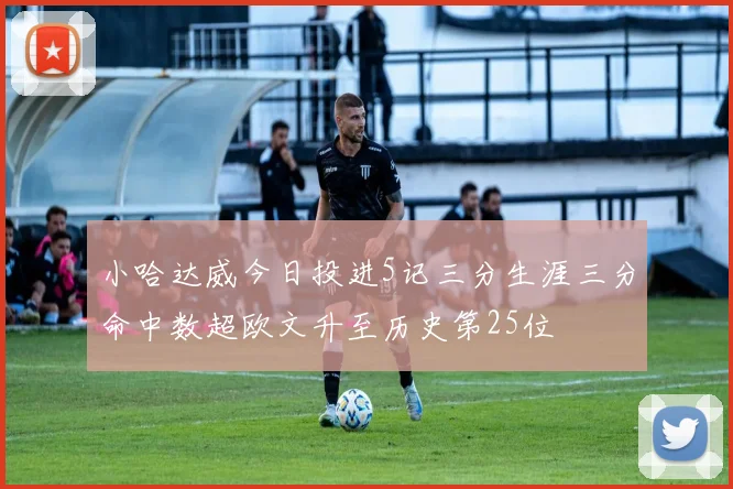 小哈达威今日投进5记三分生涯三分命中数超欧文升至历史第25位