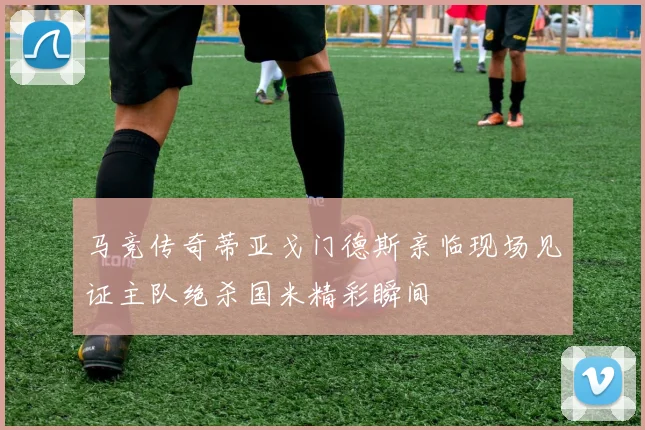 马竞传奇蒂亚戈门德斯亲临现场见证主队绝杀国米精彩瞬间