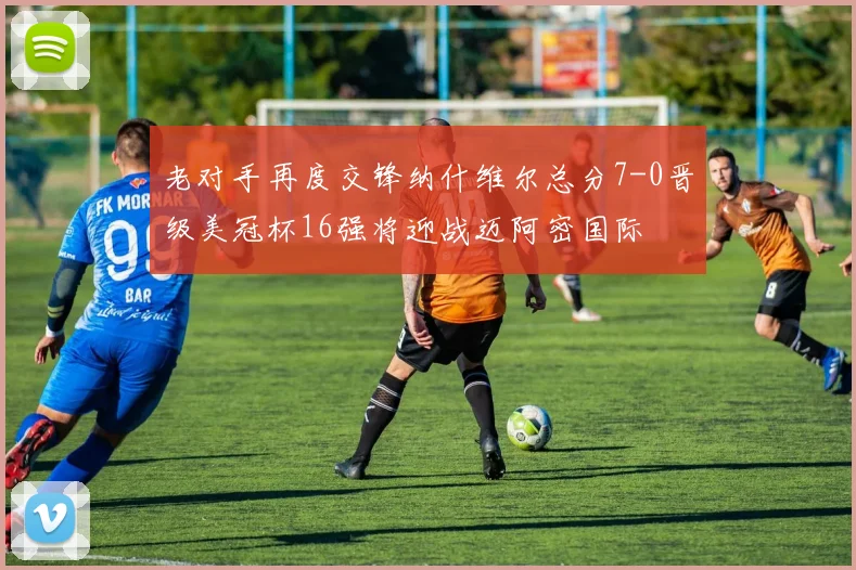 老对手再度交锋纳什维尔总分7-0晋级美冠杯16强将迎战迈阿密国际