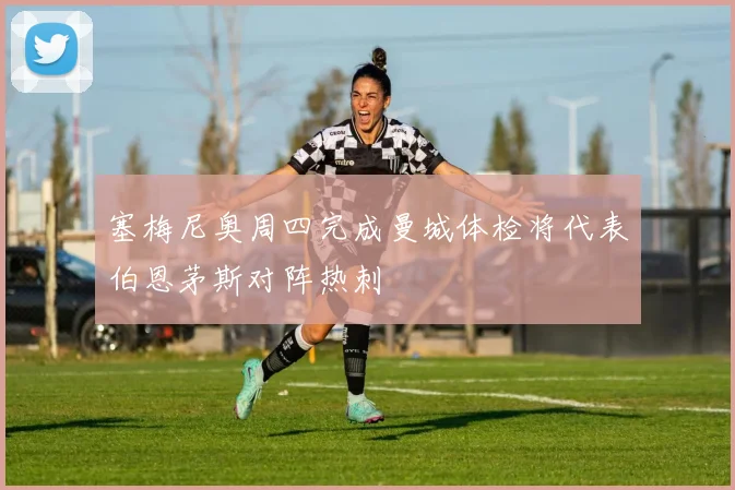 塞梅尼奥周四完成曼城体检将代表伯恩茅斯对阵热刺