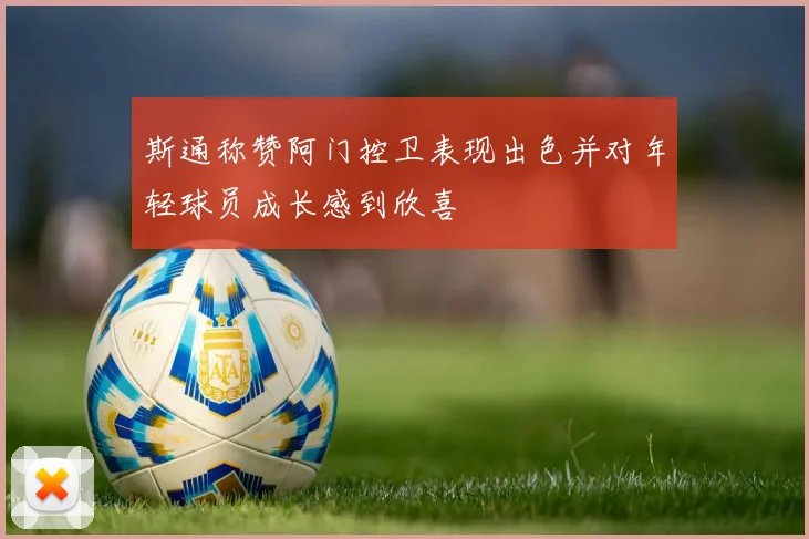 斯通称赞阿门控卫表现出色并对年轻球员成长感到欣喜
