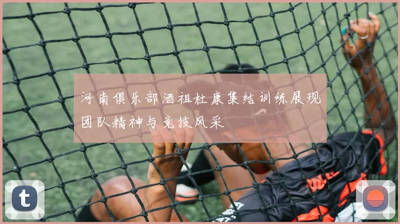 河南俱乐部酒祖杜康集结训练展现团队精神与竞技风采