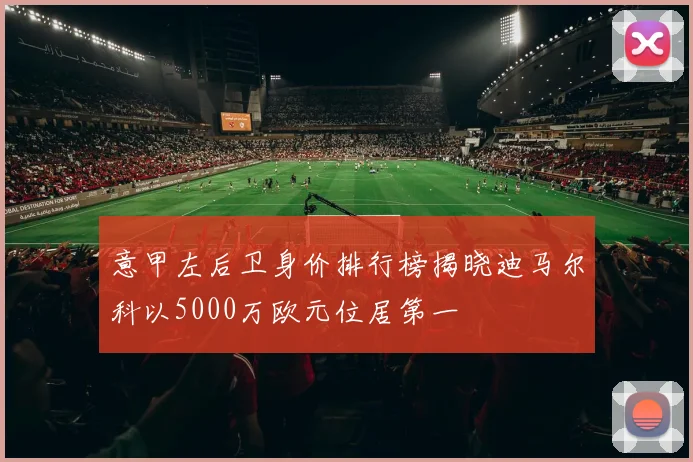 意甲左后卫身价排行榜揭晓迪马尔科以5000万欧元位居第一