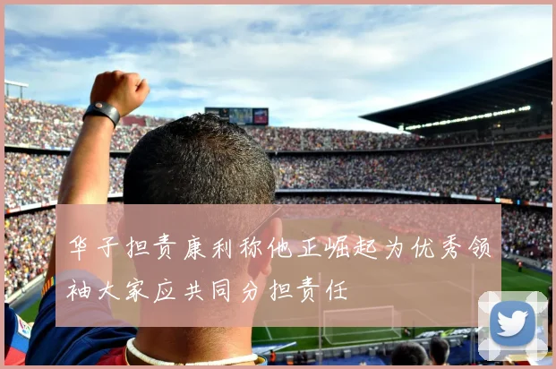 华子担责康利称他正崛起为优秀领袖大家应共同分担责任