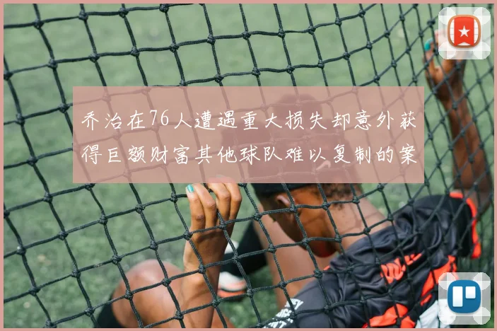 乔治在76人遭遇重大损失却意外获得巨额财富其他球队难以复制的案例