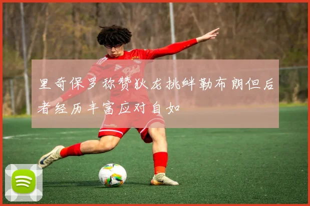 里奇保罗称赞狄龙挑衅勒布朗但后者经历丰富应对自如