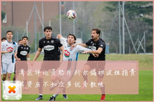 湾区评论员怒斥科尔偏袒波姐指责其资历不如众多优秀教练