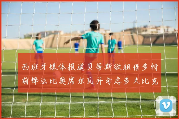 西班牙媒体报道贝蒂斯欲租借多特前锋法比奥席尔瓦并考虑多夫比克