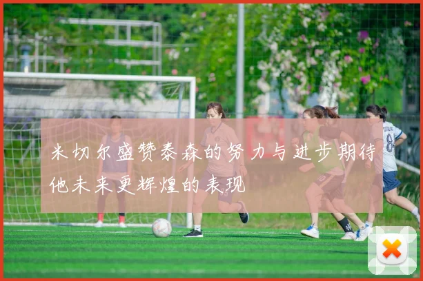米切尔盛赞泰森的努力与进步期待他未来更辉煌的表现