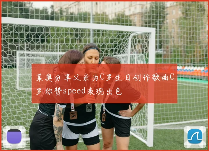 莱奥分享父亲为C罗生日创作歌曲C罗称赞speed表现出色