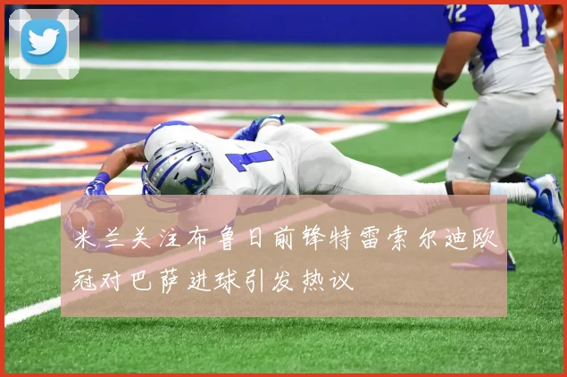 米兰关注布鲁日前锋特雷索尔迪欧冠对巴萨进球引发热议