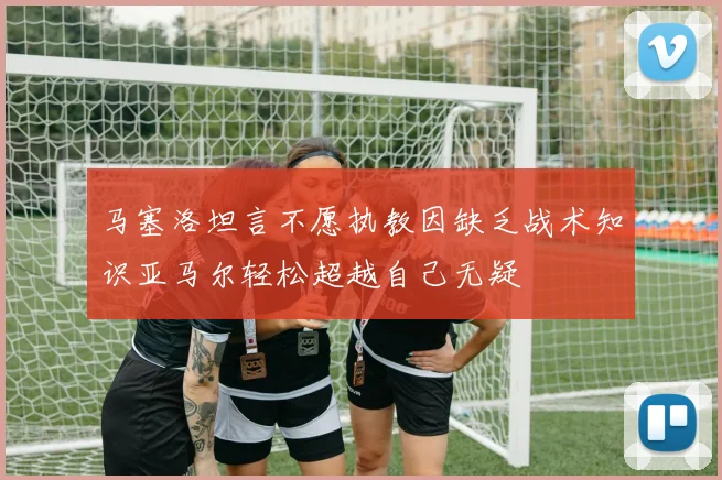 马塞洛坦言不愿执教因缺乏战术知识亚马尔轻松超越自己无疑