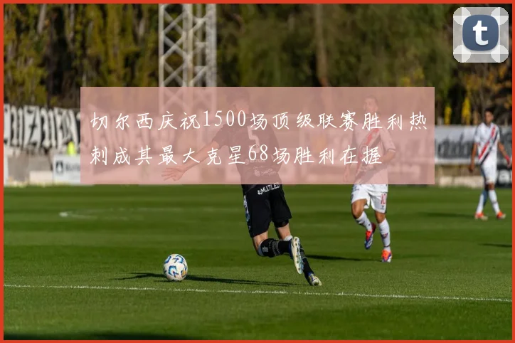 切尔西庆祝1500场顶级联赛胜利热刺成其最大克星68场胜利在握