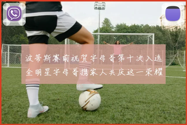 波蒂斯赛前祝贺字母哥第十次入选全明星字母哥携家人共庆这一荣耀时刻