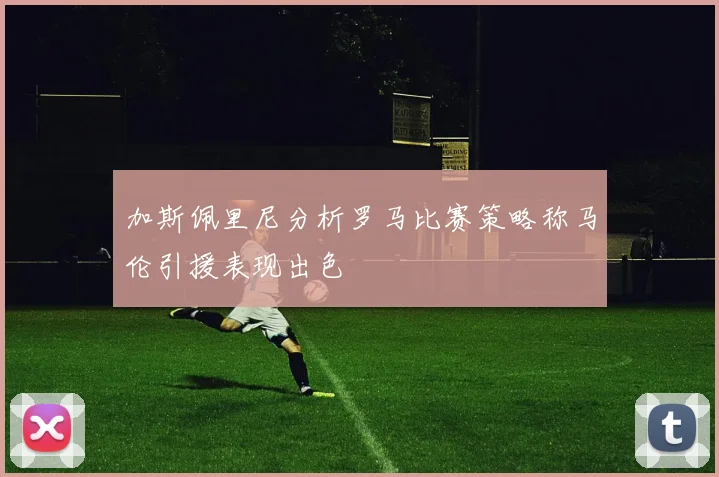 加斯佩里尼分析罗马比赛策略称马伦引援表现出色