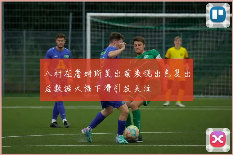 八村在詹姆斯复出前表现出色复出后数据大幅下滑引发关注