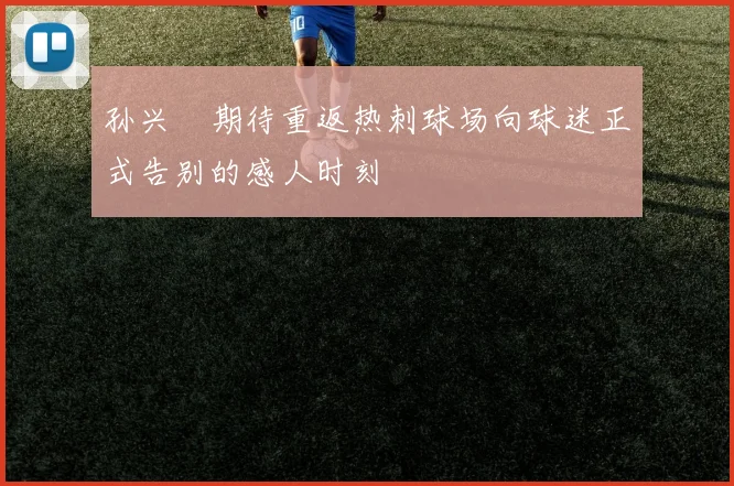 孙兴慜期待重返热刺球场向球迷正式告别的感人时刻