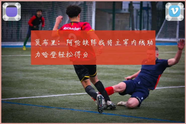 莫布里：阿伦缺阵我将主宰内线助力哈登轻松得分